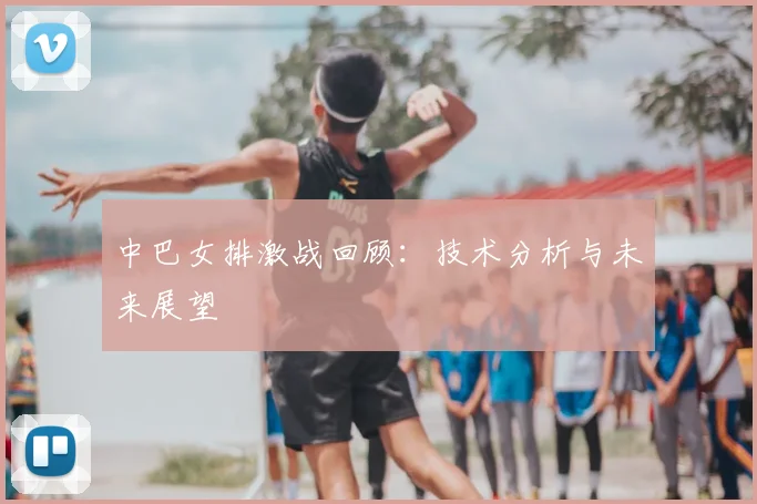 中巴女排激战回顾:技术分析与未来展望