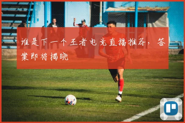 谁是下一个王者电竞直播推荐,答案即将揭晓