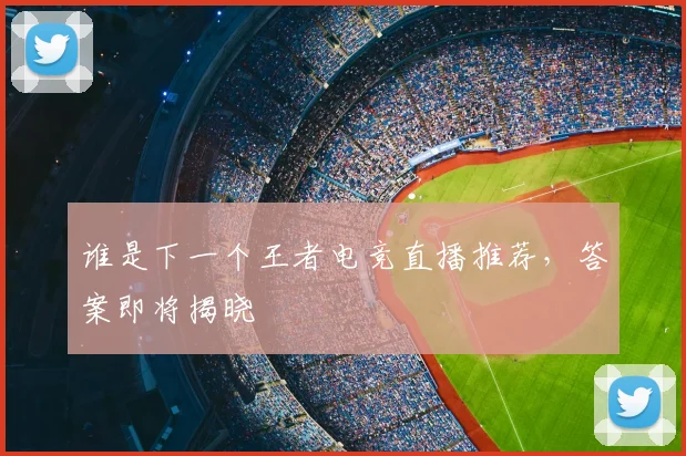 谁是下一个王者电竞直播推荐，答案即将揭晓