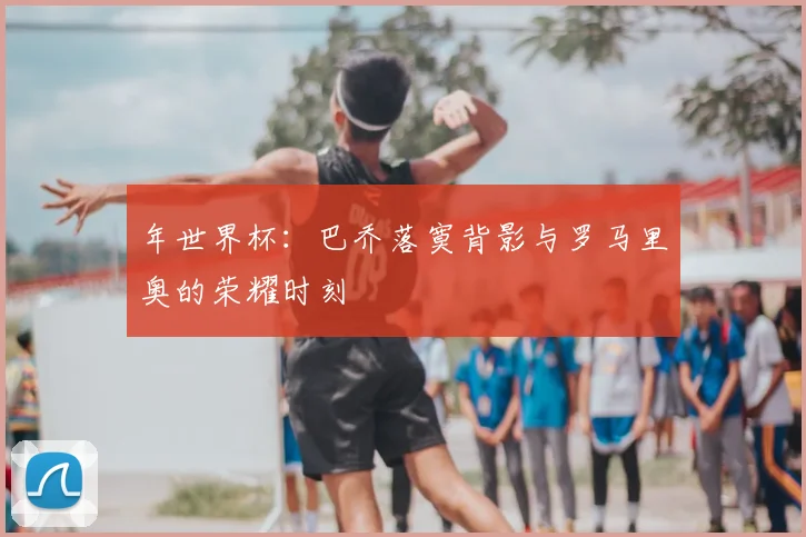 年世界杯：巴乔落寞背影与罗马里奥的荣耀时刻