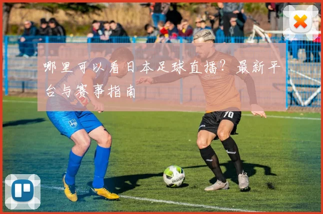 哪里可以看日本足球直播？最新平台与赛事指南